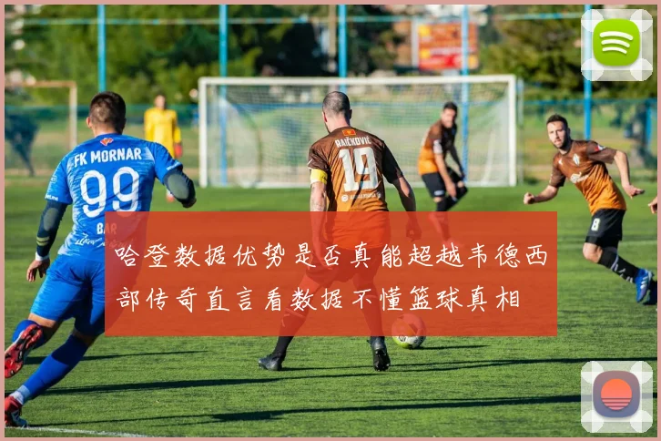哈登数据优势是否真能超越韦德西部传奇直言看数据不懂篮球真相