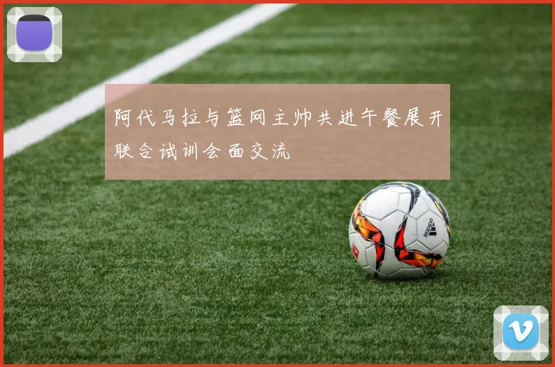 阿代马拉与篮网主帅共进午餐展开联合试训会面交流