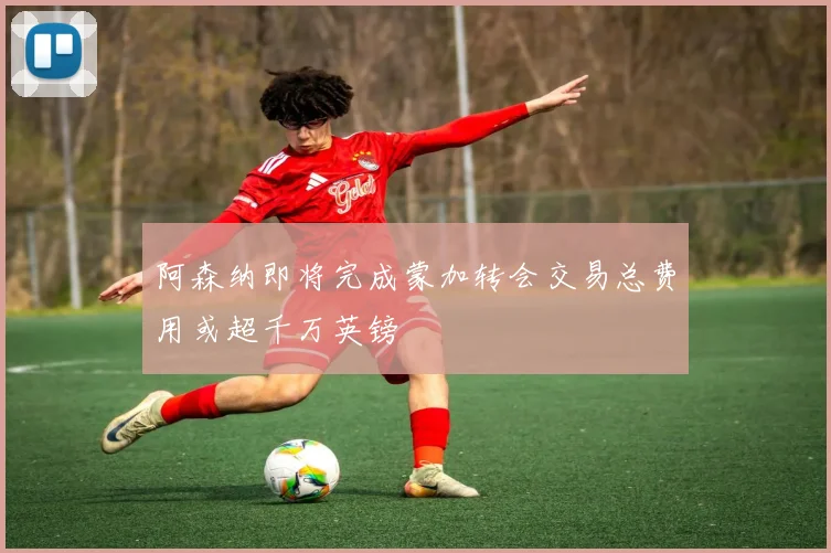 阿森纳即将完成蒙加转会交易总费用或超千万英镑