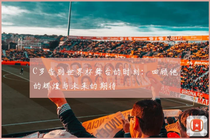 C罗告别世界杯舞台的时刻：回顾他的辉煌与未来的期待