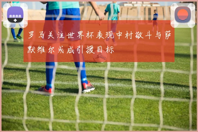 罗马关注世界杯表现中村敬斗与萨默维尔或成引援目标