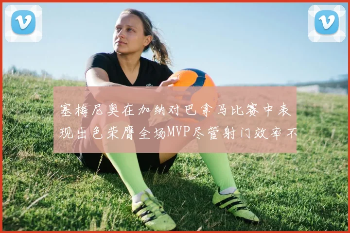 塞梅尼奥在加纳对巴拿马比赛中表现出色荣膺全场MVP尽管射门效率不佳