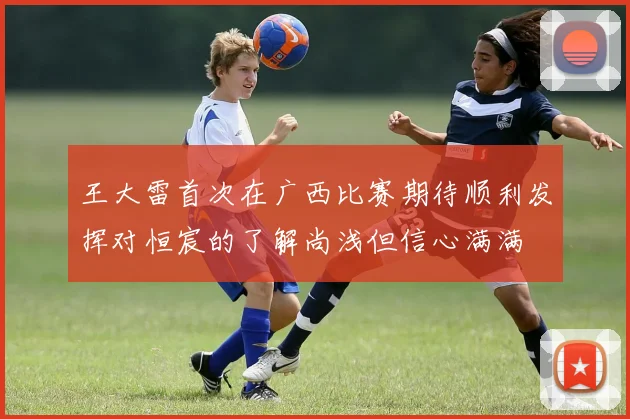 王大雷首次在广西比赛期待顺利发挥对恒宸的了解尚浅但信心满满
