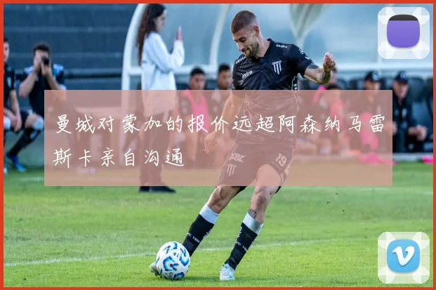 曼城对蒙加的报价远超阿森纳马雷斯卡亲自沟通