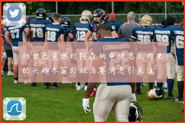 切尔西重燃对阿森纳中场恩瓦内里的兴趣冬窗外租马赛消息引关注