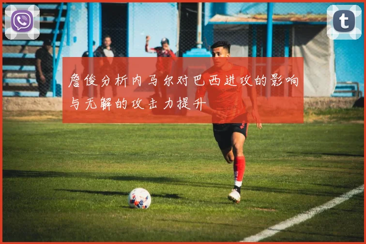 詹俊分析内马尔对巴西进攻的影响与无解的攻击力提升