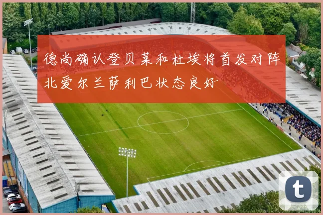 德尚确认登贝莱和杜埃将首发对阵北爱尔兰萨利巴状态良好