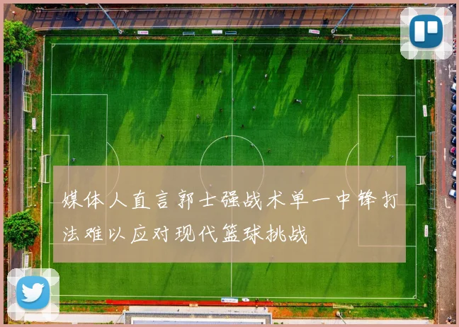 媒体人直言郭士强战术单一中锋打法难以应对现代篮球挑战