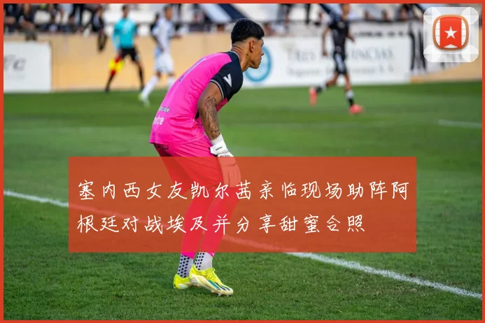 塞内西女友凯尔茜亲临现场助阵阿根廷对战埃及并分享甜蜜合照