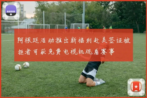 阿根廷活动推出新福利赴美签证被拒者可获免费电视机观看赛事