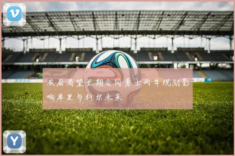 浓眉渴望长期合同勇士两年规划影响库里与科尔未来
