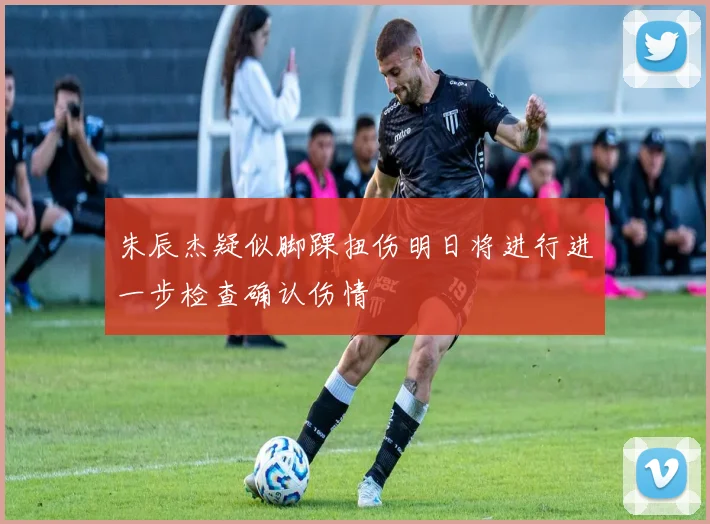 朱辰杰疑似脚踝扭伤明日将进行进一步检查确认伤情