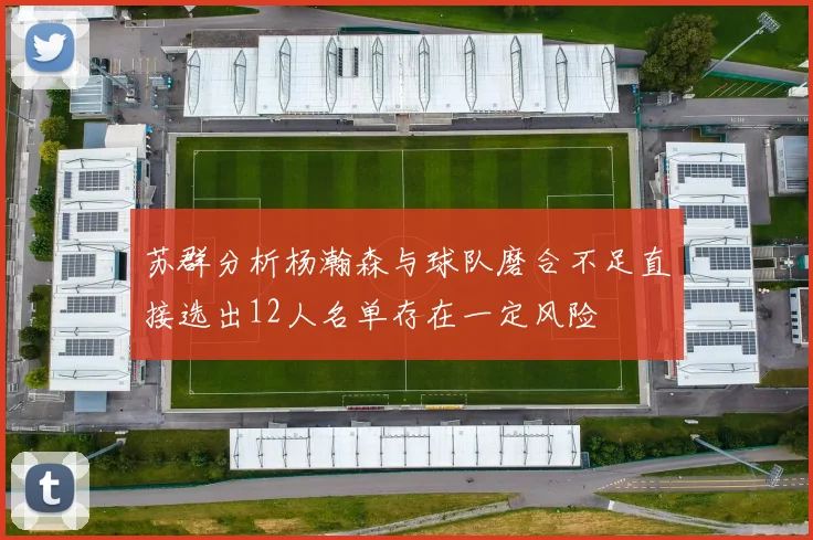 苏群分析杨瀚森与球队磨合不足直接选出12人名单存在一定风险