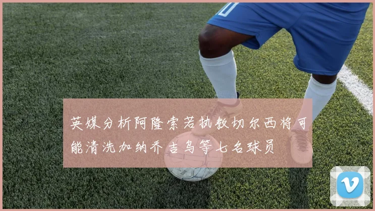 英媒分析阿隆索若执教切尔西将可能清洗加纳乔吉乌等七名球员
