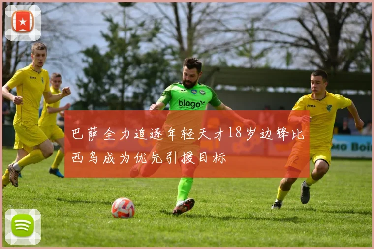 巴萨全力追逐年轻天才18岁边锋比西乌成为优先引援目标