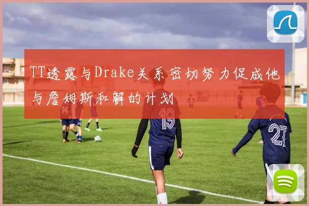 TT透露与Drake关系密切努力促成他与詹姆斯和解的计划