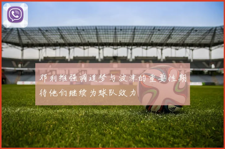 邓利维强调追梦与波津的重要性期待他们继续为球队效力