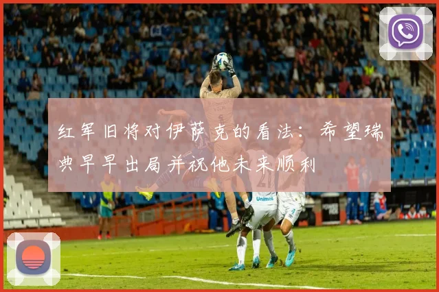 红军旧将对伊萨克的看法：希望瑞典早早出局并祝他未来顺利
