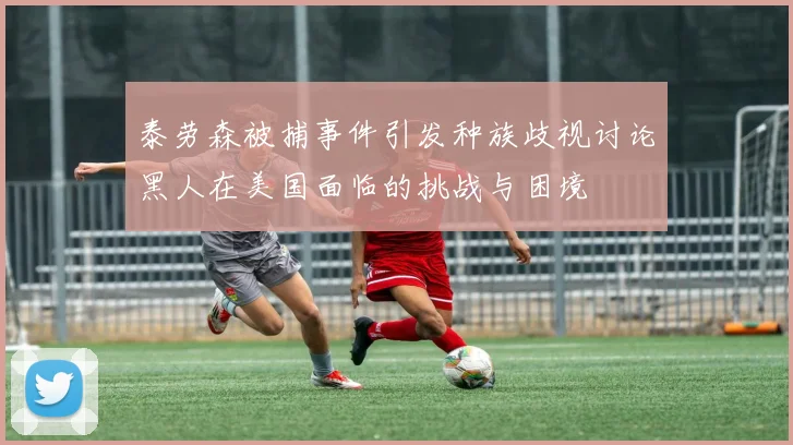泰劳森被捕事件引发种族歧视讨论黑人在美国面临的挑战与困境